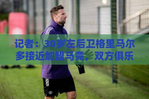记者：30岁左后卫格里马尔多接近加盟马竞，双方俱乐部正在谈判