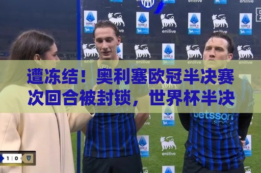 遭冻结！奥利塞欧冠半决赛次回合被封锁，世界杯半决赛也表现平平