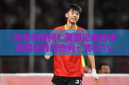 你觉得如何？英国记者吐槽美国体育场热狗：售价15.56刀 三口就没