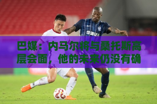 巴媒：内马尔将与桑托斯高层会面，他的未来仍没有确定