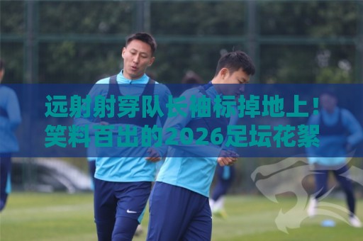 远射射穿队长袖标掉地上！笑料百出的2026足坛花絮【远射射穿队长袖标掉地上】