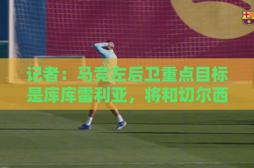 记者：马竞左后卫重点目标是库库雷利亚，将和切尔西开启谈判