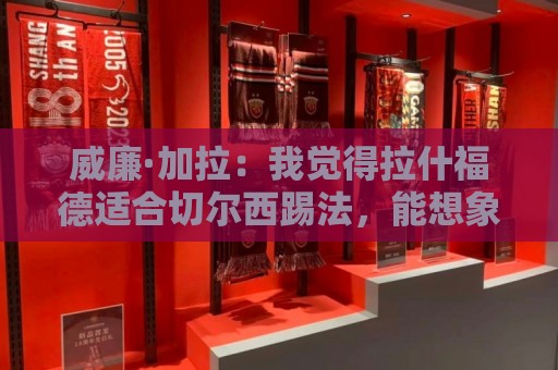 威廉·加拉：我觉得拉什福德适合切尔西踢法，能想象他为蓝军效力