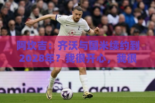 阿坎吉:齐沃与国米续约到2028年?我很开心,我很喜欢他 阿坎吉:齐沃与国米续约到2028年?我很开心,我很喜欢他