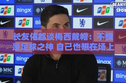 长友佑都谈梅西戴帽：不愧是足球之神 自己也想在场上做出贡献