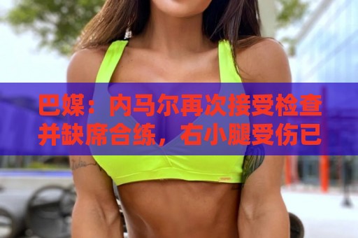 巴媒:内马尔再次接受检查并缺席合练,右小腿受伤已缺阵近1个月 巴媒:内马尔再次接受检查并缺席合练,右小腿受伤已缺阵近1个月