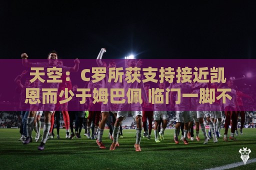 天空:C罗所获支持接近凯恩而少于姆巴佩 临门一脚不佳+占据左路 天空:C罗所获支持接近凯恩而少于姆巴佩 临门一脚不佳+占据左路