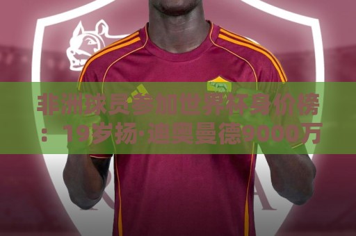非洲球员参加世界杯身价榜:19岁扬·迪奥曼德9000万欧居首 非洲球员参加世界杯身价榜:19岁扬·迪奥曼德9000万欧居首
