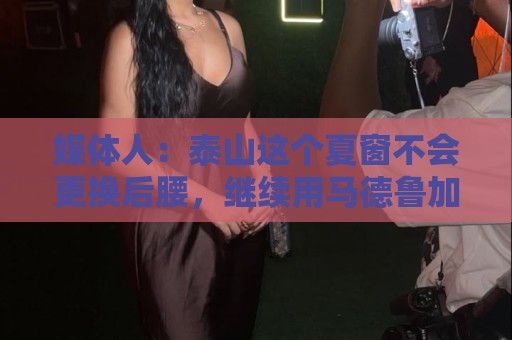 媒体人：泰山这个夏窗不会更换后腰，继续用马德鲁加