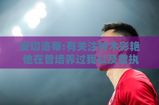安切洛蒂:有关注铃木彩艳 他在曾培养过我以及曾执教的帕尔马效力 安切洛蒂:有关注铃木彩艳 他在曾培养过我以及曾执教的帕尔马效力