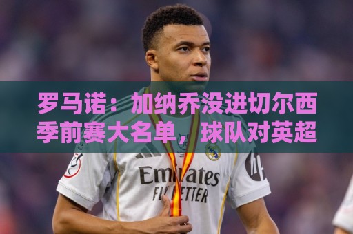 罗马诺:加纳乔没进切尔西季前赛大名单,球队对英超海外要价不同 罗马诺:加纳乔没进切尔西季前赛大名单,球队对英超海外要价不同