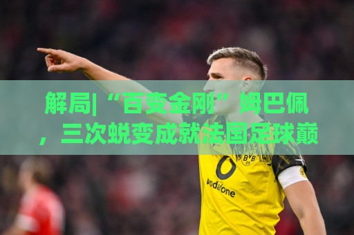 解局|“百变金刚”姆巴佩,三次蜕变成就法国足球巅峰岁月 解局|“百变金刚”姆巴佩,三次蜕变成就法国足球巅峰岁月