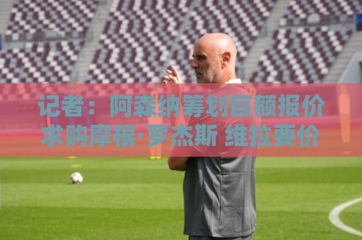 记者:阿森纳筹划巨额报价求购摩根·罗杰斯 维拉要价超1.5亿欧 记者:阿森纳筹划巨额报价求购摩根·罗杰斯 维拉要价超1.5亿欧