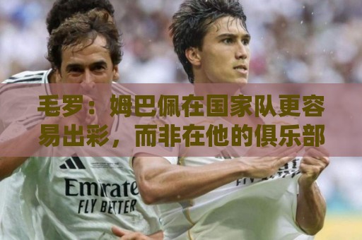 毛罗:姆巴佩在国家队更容易出彩,而非在他的俱乐部 毛罗:姆巴佩在国家队更容易出彩,而非在他的俱乐部