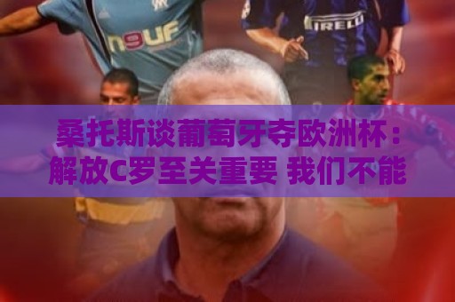 桑托斯谈葡萄牙夺欧洲杯：解放C罗至关重要 我们不能给他防守任务