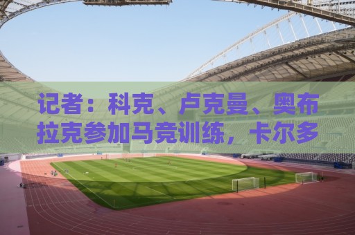 记者:科克、卢克曼、奥布拉克参加马竞训练,卡尔多索缺席 记者:科克、卢克曼、奥布拉克参加马竞训练,卡尔多索缺席