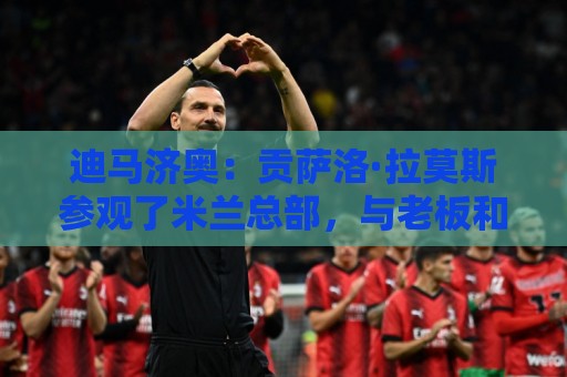 迪马济奥:贡萨洛·拉莫斯参观了米兰总部,与老板和阿莫林会面 迪马济奥:贡萨洛·拉莫斯参观了米兰总部,与老板和阿莫林会面