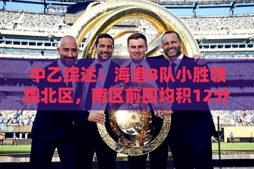 中乙综述:海港B队小胜领跑北区,南区前四均积12分蒲公英暂领跑 中乙综述:海港B队小胜领跑北区,南区前四均积12分蒲公英暂领跑