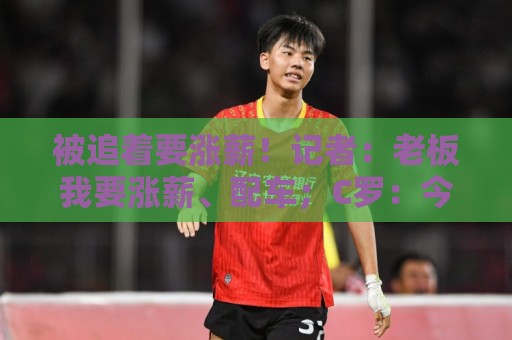 被追着要涨薪!记者:老板我要涨薪、配车;C罗:今天适合开玩笑 被追着要涨薪!记者:老板我要涨薪、配车;C罗:今天适合开玩笑