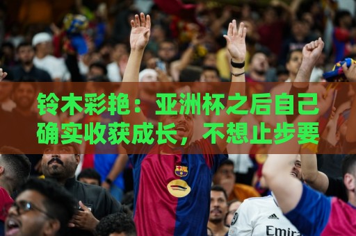 铃木彩艳：亚洲杯之后自己确实收获成长，不想止步要变得更强