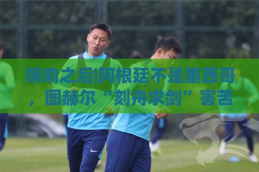 哨响之后|阿根廷不是墨西哥,图赫尔“刻舟求剑”害苦英格兰! 哨响之后|阿根廷不是墨西哥,图赫尔“刻舟求剑”害苦英格兰!