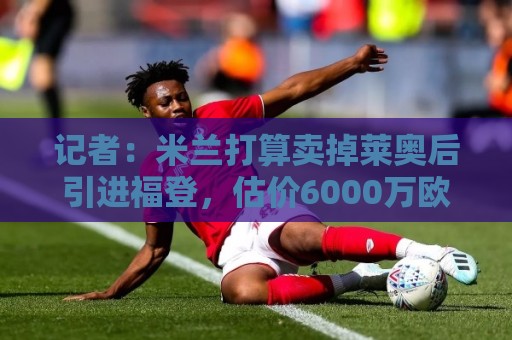记者:米兰打算卖掉莱奥后引进福登,估价6000万欧,薪水不是问题 记者:米兰打算卖掉莱奥后引进福登,估价6000万欧,薪水不是问题
