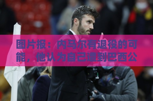 图片报：内马尔有退役的可能，他认为自己遭到巴西公众不公平对待
