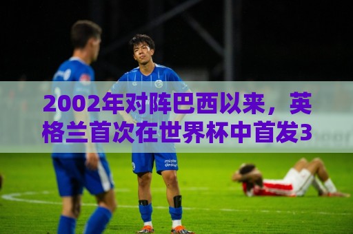 2002年对阵巴西以来，英格兰首次在世界杯中首发3名阿森纳球员