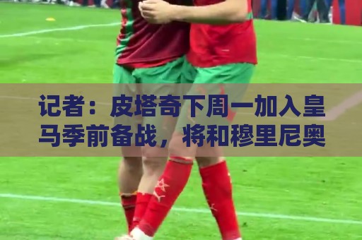 记者：皮塔奇下周一加入皇马季前备战，将和穆里尼奥会面确定未来