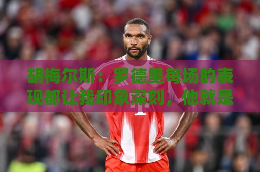胡梅尔斯:罗德里每场的表现都让我印象深刻,他就是6号位典范 胡梅尔斯:罗德里每场的表现都让我印象深刻,他就是6号位典范