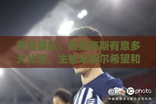 罗马跟队:阿贾克斯有意多夫比克,主帅米歇尔希望和他再次合作 罗马跟队:阿贾克斯有意多夫比克,主帅米歇尔希望和他再次合作