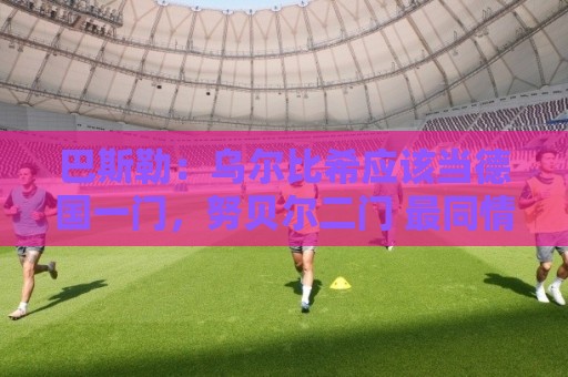 巴斯勒：乌尔比希应该当德国一门，努贝尔二门 最同情鲍曼