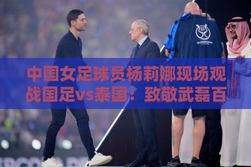 中国女足球员杨莉娜现场观战国足vs泰国：致敬武磊百场