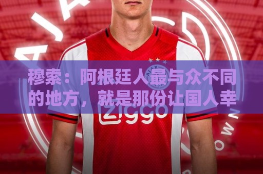 穆索:阿根廷人最与众不同的地方,就是那份让国人幸福的拼搏精神 穆索:阿根廷人最与众不同的地方,就是那份让国人幸福的拼搏精神