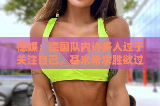 德媒：德国队内许多人过于关注自己，基米希求胜欲过度队友吃不消