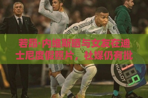 若昂·内维斯晒与女友在迪士尼度假照片,社媒仍有批评留言 若昂·内维斯晒与女友在迪士尼度假照片,社媒仍有批评留言
