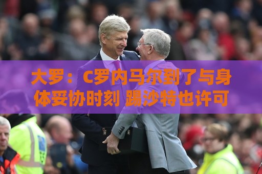 大罗:C罗内马尔到了与身体妥协时刻 踢沙特也许可以但世界杯很难 大罗:C罗内马尔到了与身体妥协时刻 踢沙特也许可以但世界杯很难