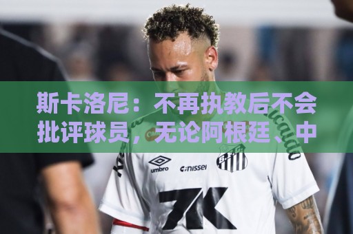 斯卡洛尼:不再执教后不会批评球员,无论阿根廷、中国还是日本人 斯卡洛尼:不再执教后不会批评球员,无论阿根廷、中国还是日本人
