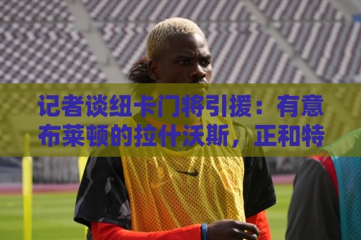 记者谈纽卡门将引援:有意布莱顿的拉什沃斯,正和特拉福德商谈 记者谈纽卡门将引援:有意布莱顿的拉什沃斯,正和特拉福德商谈