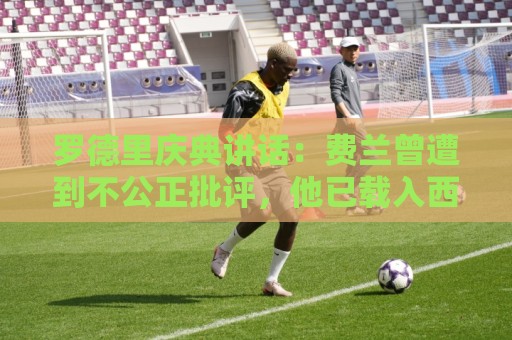 罗德里庆典讲话：费兰曾遭到不公正批评，他已载入西班牙足球史册