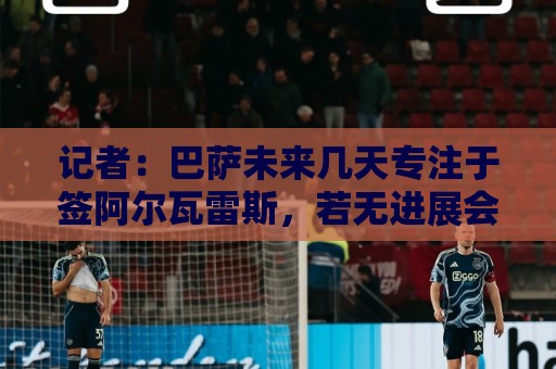 记者：巴萨未来几天专注于签阿尔瓦雷斯，若无进展会考虑其他目标