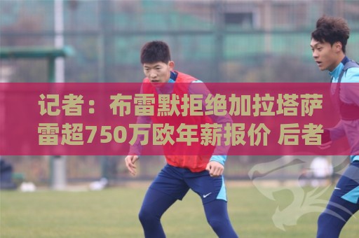 记者:布雷默拒绝加拉塔萨雷超750万欧年薪报价 后者愿继续尝试 记者:布雷默拒绝加拉塔萨雷超750万欧年薪报价 后者愿继续尝试