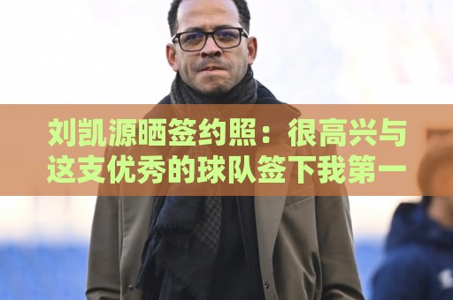 刘凯源晒签约照：很高兴与这支优秀的球队签下我第一份职业合同