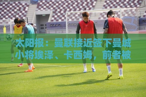 太阳报：曼联接近签下曼城小将埃泽、卡西姆，前者被比作博格巴