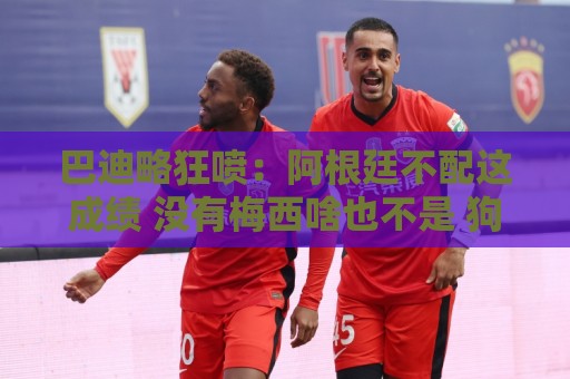 巴迪略狂喷:阿根廷不配这成绩 没有梅西啥也不是 狗东西帕雷德斯 巴迪略狂喷:阿根廷不配这成绩 没有梅西啥也不是 狗东西帕雷德斯