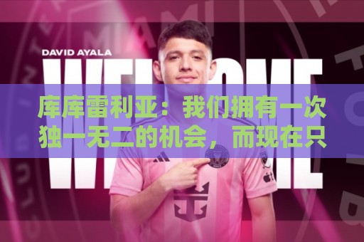 库库雷利亚：我们拥有一次独一无二的机会，而现在只差最后一步