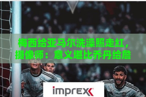 梅西给亚马尔洗澡照走红,摄像师:意义堪比乔丹给詹姆斯洗澡照 梅西给亚马尔洗澡照走红,摄像师:意义堪比乔丹给詹姆斯洗澡照