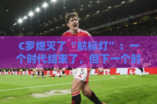 C罗熄灭了“航标灯”:一个时代结束了,但下一个时代还远未到来 C罗熄灭了“航标灯”:一个时代结束了,但下一个时代还远未到来