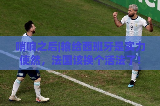 哨响之后|输给西班牙是实力使然，法国该换个活法了！
