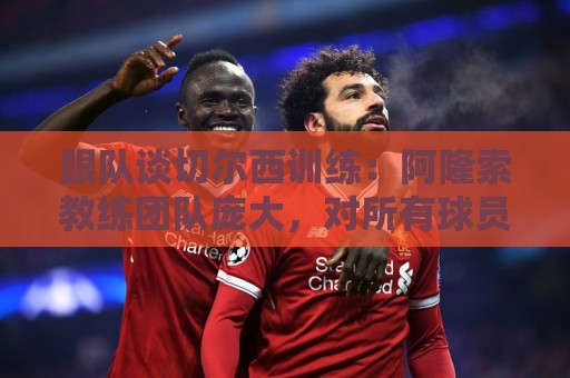 跟队谈切尔西训练：阿隆索教练团队庞大，对所有球员一视同仁